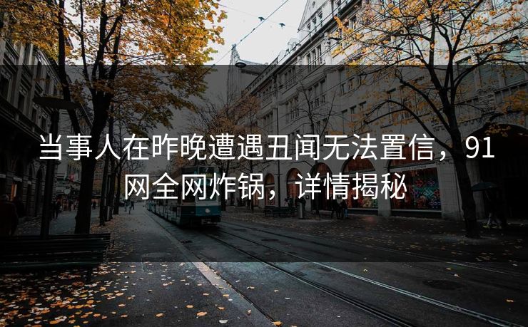 当事人在昨晚遭遇丑闻无法置信，91网全网炸锅，详情揭秘