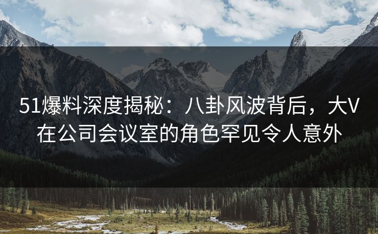 51爆料深度揭秘:八卦风波背后,大V在公司会议室的角色罕见令人意外 51爆料深度揭秘:八卦风波背后,大V在公司会议室的角色罕见令人意外