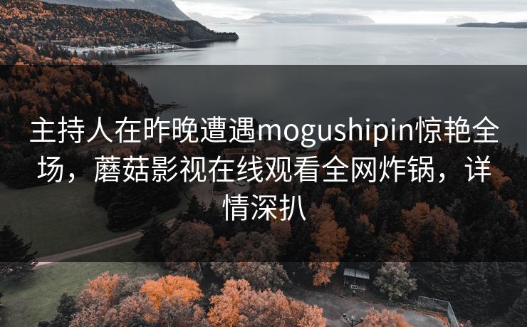 主持人在昨晚遭遇mogushipin惊艳全场，蘑菇影视在线观看全网炸锅，详情深扒