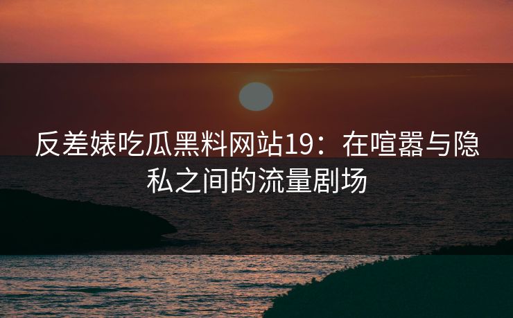 反差婊吃瓜黑料网站19：在喧嚣与隐私之间的流量剧场