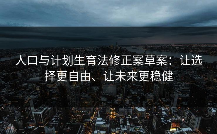 人口与计划生育法修正案草案：让选择更自由、让未来更稳健