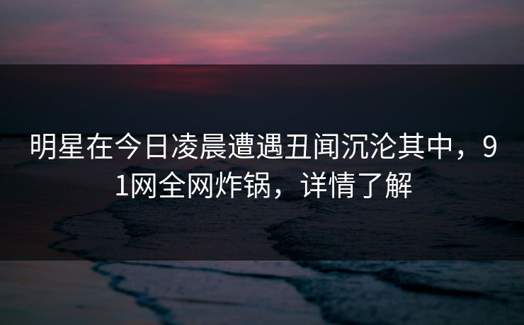 明星在今日凌晨遭遇丑闻沉沦其中，91网全网炸锅，详情了解