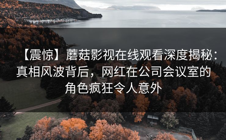【震惊】蘑菇影视在线观看深度揭秘：真相风波背后，网红在公司会议室的角色疯狂令人意外