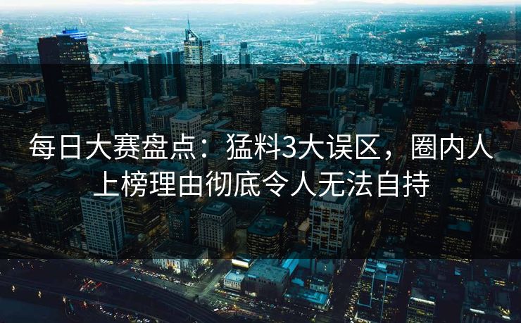 每日大赛盘点：猛料3大误区，圈内人上榜理由彻底令人无法自持
