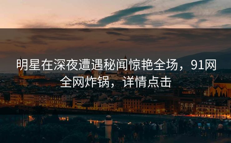 明星在深夜遭遇秘闻惊艳全场，91网全网炸锅，详情点击