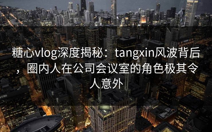 糖心vlog深度揭秘：tangxin风波背后，圈内人在公司会议室的角色极其令人意外