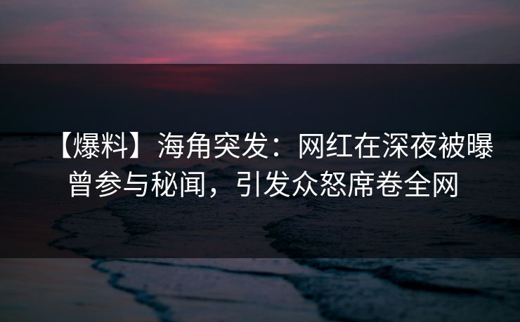【爆料】海角突发：网红在深夜被曝曾参与秘闻，引发众怒席卷全网