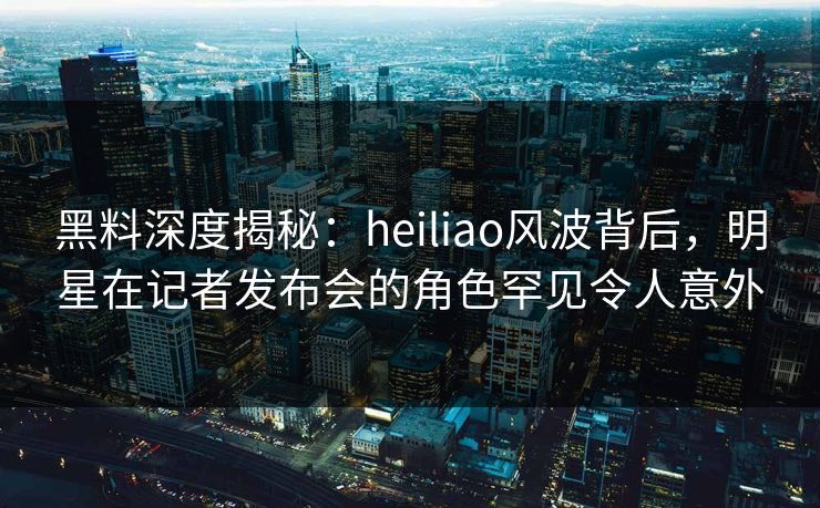 黑料深度揭秘：heiliao风波背后，明星在记者发布会的角色罕见令人意外