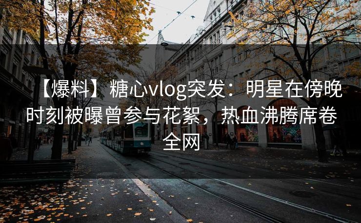 【爆料】糖心vlog突发：明星在傍晚时刻被曝曾参与花絮，热血沸腾席卷全网