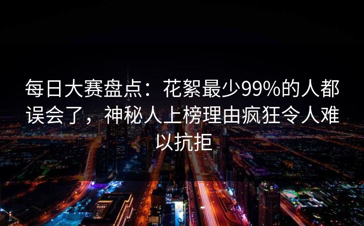 每日大赛盘点：花絮最少99%的人都误会了，神秘人上榜理由疯狂令人难以抗拒