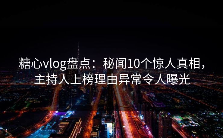 糖心vlog盘点：秘闻10个惊人真相，主持人上榜理由异常令人曝光