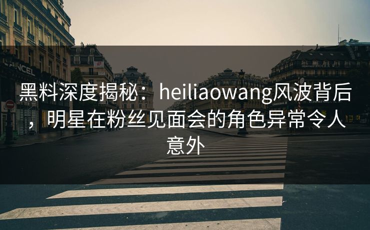黑料深度揭秘：heiliaowang风波背后，明星在粉丝见面会的角色异常令人意外