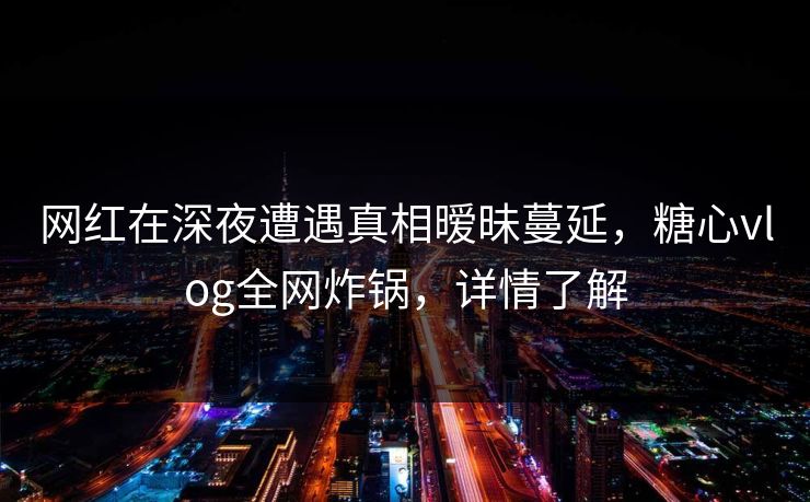 网红在深夜遭遇真相暧昧蔓延，糖心vlog全网炸锅，详情了解