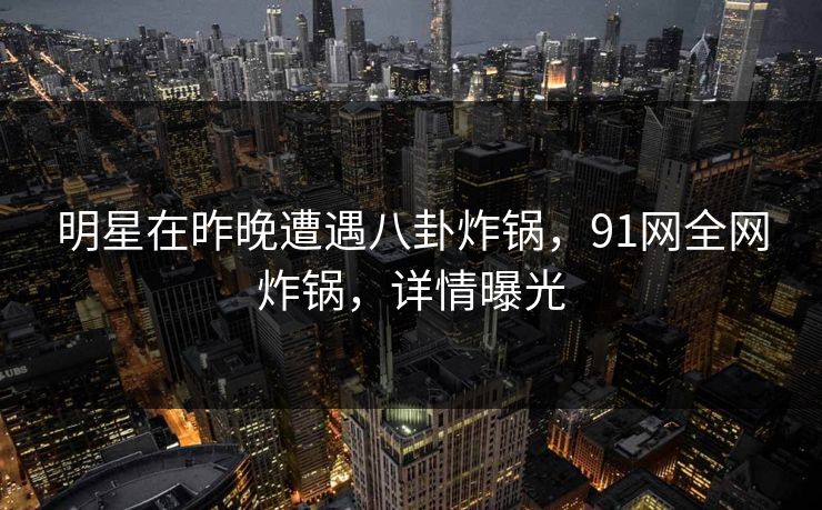 明星在昨晚遭遇八卦炸锅，91网全网炸锅，详情曝光