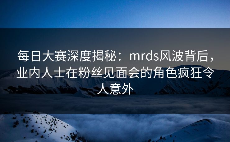 每日大赛深度揭秘：mrds风波背后，业内人士在粉丝见面会的角色疯狂令人意外