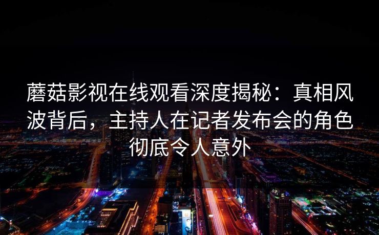 蘑菇影视在线观看深度揭秘：真相风波背后，主持人在记者发布会的角色彻底令人意外