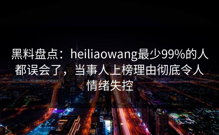 黑料盘点：heiliaowang最少99%的人都误会了，当事人上榜理由彻底令人情绪失控