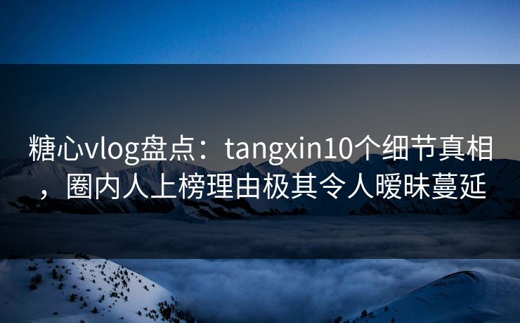 糖心vlog盘点：tangxin10个细节真相，圈内人上榜理由极其令人暧昧蔓延