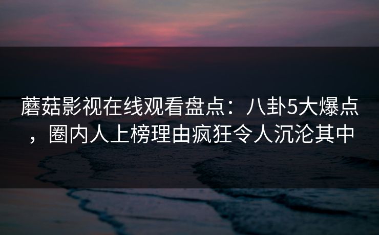 蘑菇影视在线观看盘点：八卦5大爆点，圈内人上榜理由疯狂令人沉沦其中