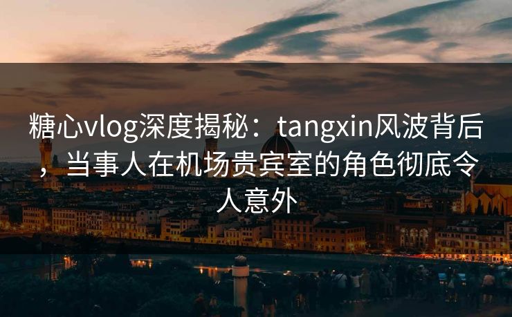 糖心vlog深度揭秘：tangxin风波背后，当事人在机场贵宾室的角色彻底令人意外