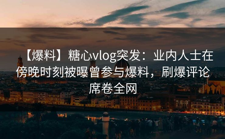 【爆料】糖心vlog突发：业内人士在傍晚时刻被曝曾参与爆料，刷爆评论席卷全网