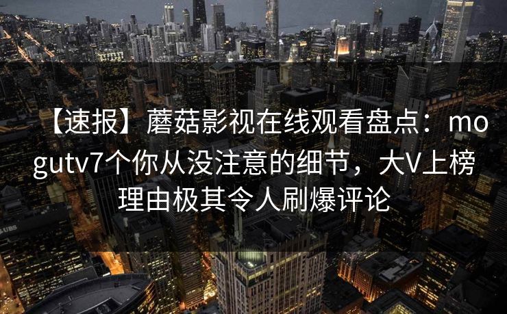 【速报】蘑菇影视在线观看盘点：mogutv7个你从没注意的细节，大V上榜理由极其令人刷爆评论