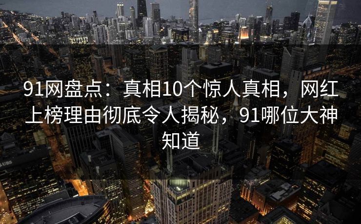 91网盘点:真相10个惊人真相,网红上榜理由彻底令人揭秘,91哪位大神知道 91网盘点:真相10个惊人真相,网红上榜理由彻底令人揭秘,91哪位大神知道