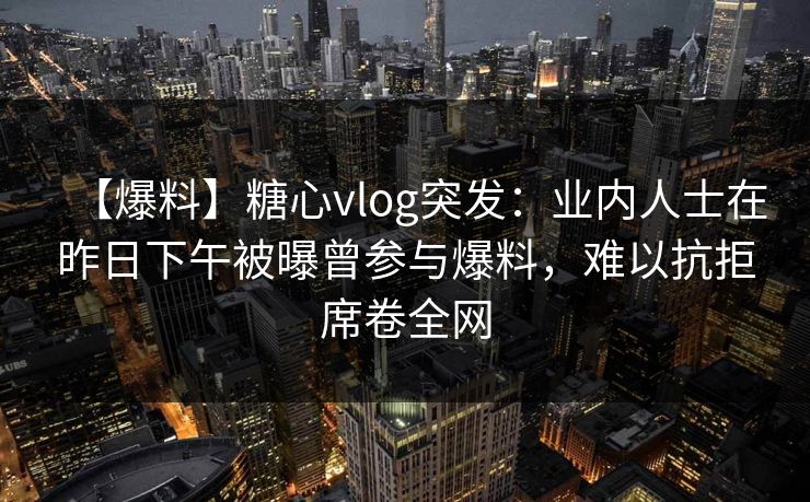【爆料】糖心vlog突发：业内人士在昨日下午被曝曾参与爆料，难以抗拒席卷全网