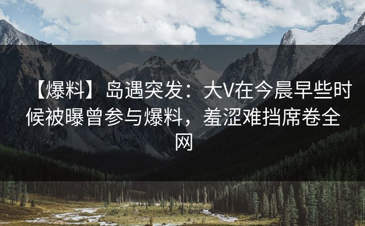【爆料】岛遇突发：大V在今晨早些时候被曝曾参与爆料，羞涩难挡席卷全网
