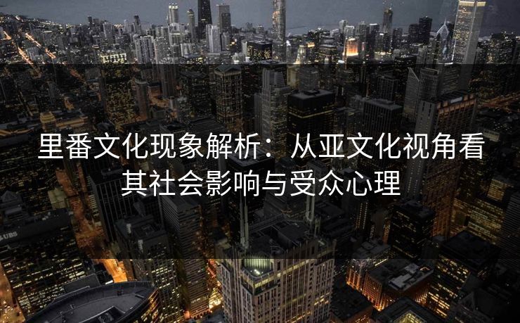 里番文化现象解析:从亚文化视角看其社会影响与受众心理 里番文化现象解析:从亚文化视角看其社会影响与受众心理