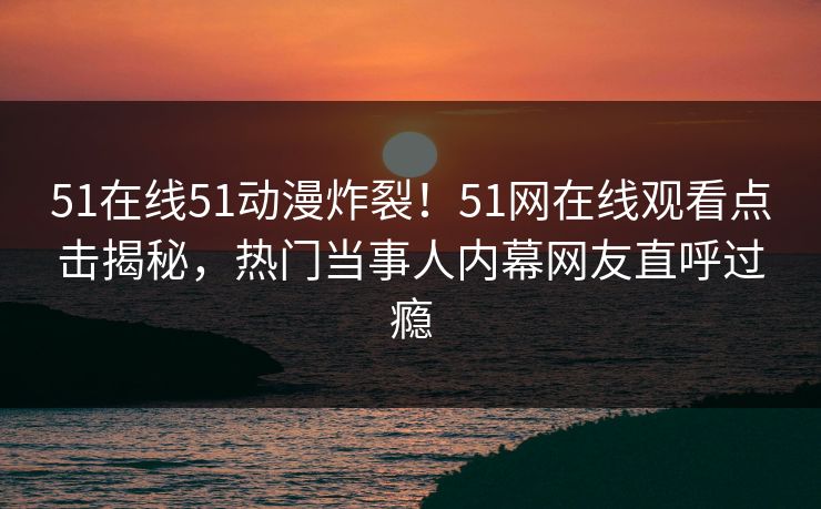 51在线51动漫炸裂！51网在线观看点击揭秘，热门当事人内幕网友直呼过瘾