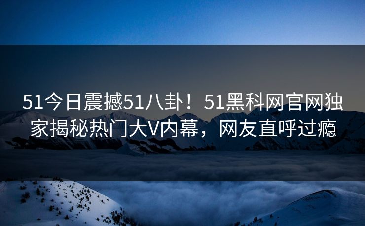 51今日震撼51八卦!51黑科网官网独家揭秘热门大V内幕,网友直呼过瘾