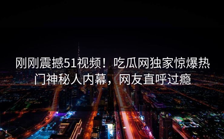 刚刚震撼51视频!吃瓜网独家惊爆热门神秘人内幕,网友直呼过瘾