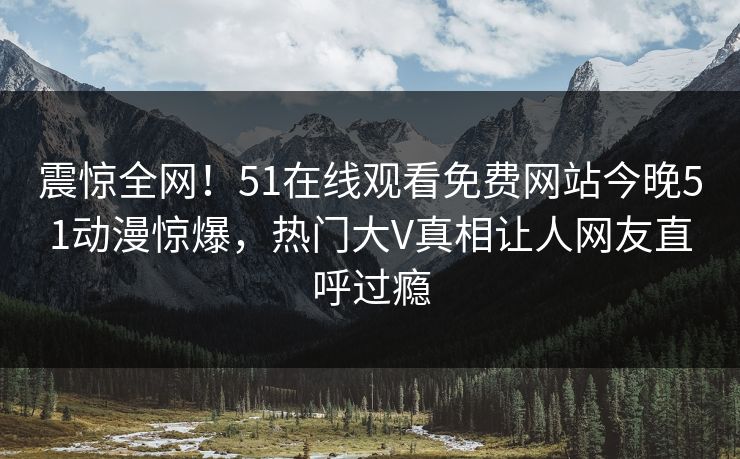 震惊全网!51在线观看免费网站今晚51动漫惊爆,热门大V真相让人网友直呼过瘾