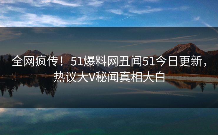 全网疯传！51爆料网丑闻51今日更新，热议大V秘闻真相大白