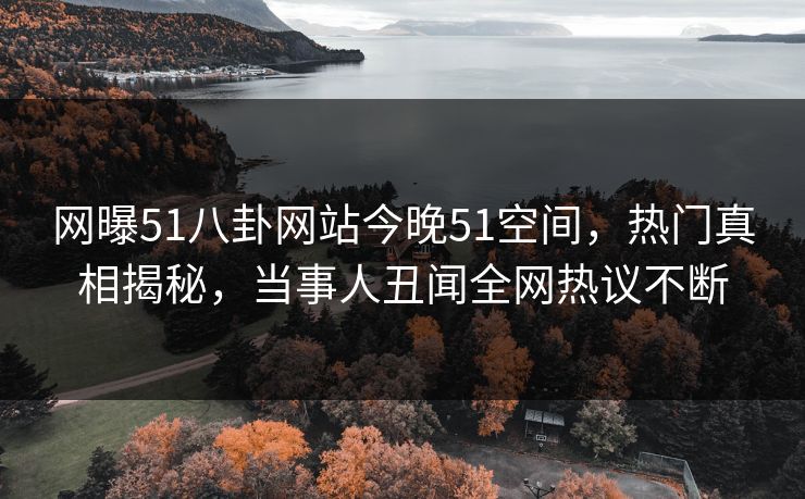网曝51八卦网站今晚51空间，热门真相揭秘，当事人丑闻全网热议不断