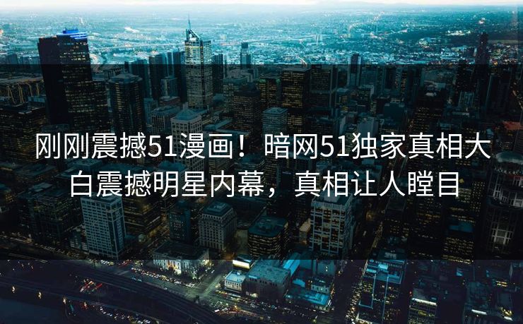 刚刚震撼51漫画！暗网51独家真相大白震撼明星内幕，真相让人瞠目
