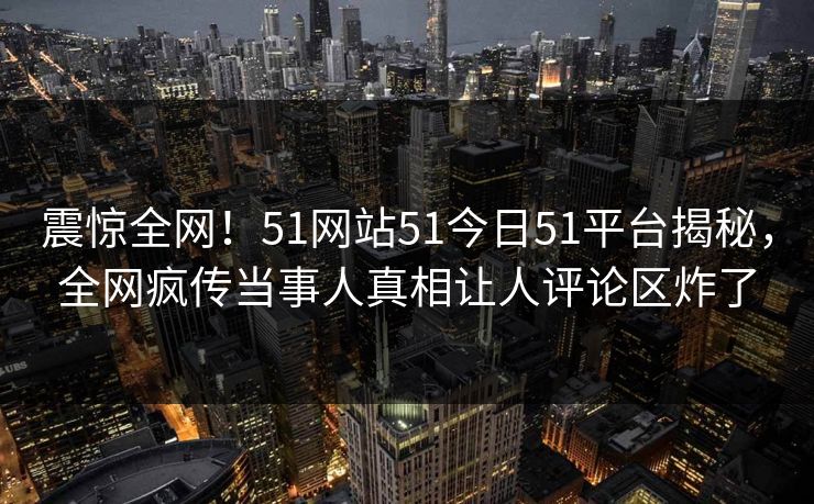 震惊全网！51网站51今日51平台揭秘，全网疯传当事人真相让人评论区炸了