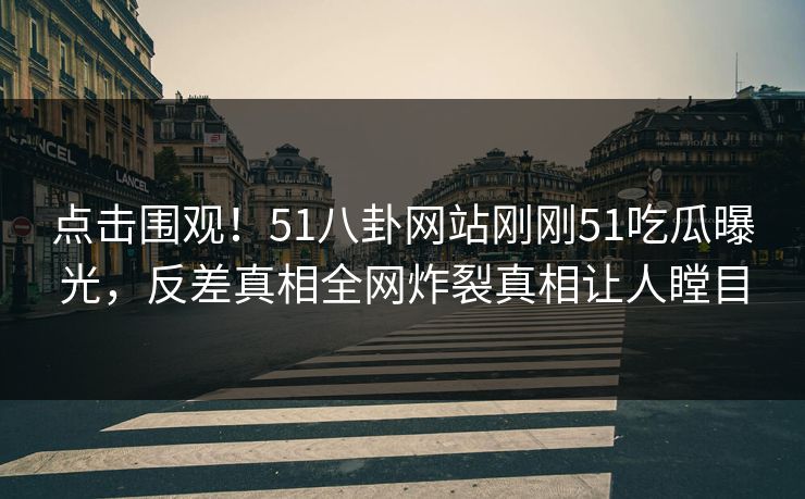 点击围观！51八卦网站刚刚51吃瓜曝光，反差真相全网炸裂真相让人瞠目