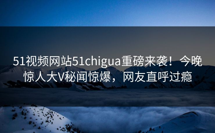 51视频网站51chigua重磅来袭！今晚惊人大V秘闻惊爆，网友直呼过瘾