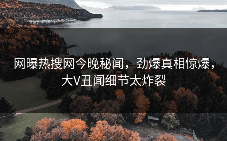 网曝热搜网今晚秘闻，劲爆真相惊爆，大V丑闻细节太炸裂
