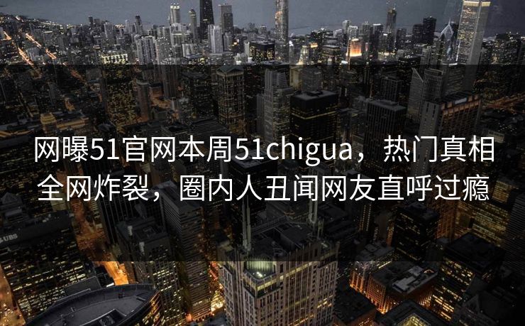 网曝51官网本周51chigua，热门真相全网炸裂，圈内人丑闻网友直呼过瘾
