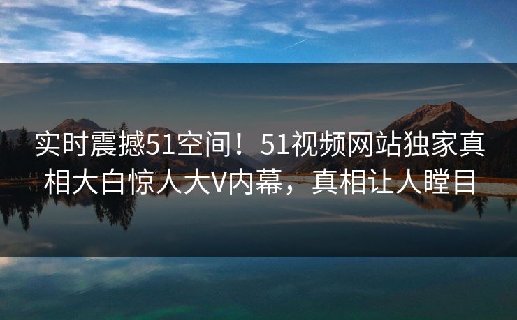 实时震撼51空间！51视频网站独家真相大白惊人大V内幕，真相让人瞠目