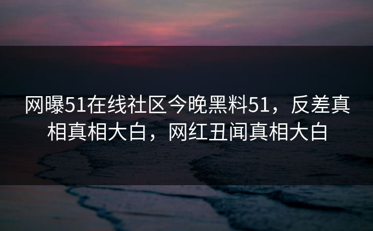 网曝51在线社区今晚黑料51，反差真相真相大白，网红丑闻真相大白