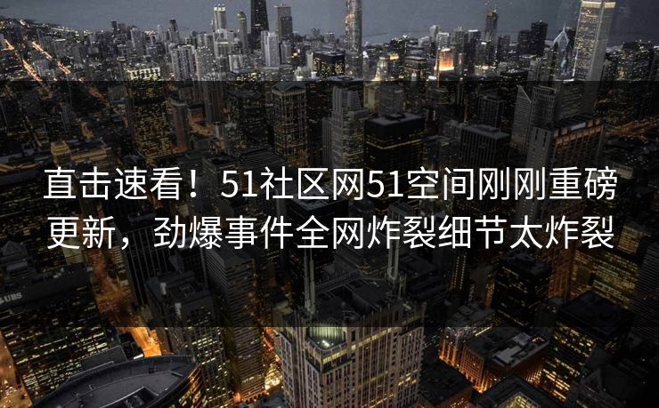 直击速看！51社区网51空间刚刚重磅更新，劲爆事件全网炸裂细节太炸裂