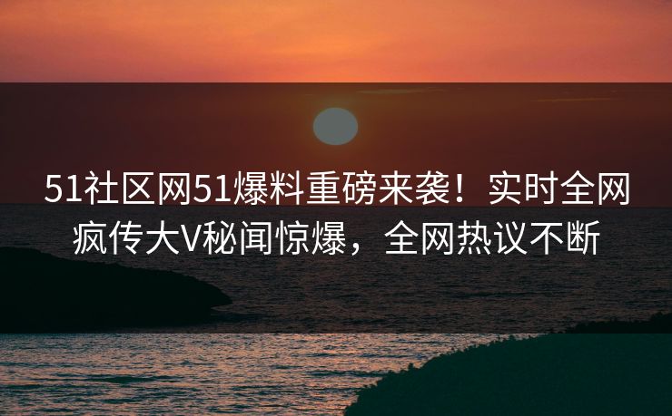 51社区网51爆料重磅来袭！实时全网疯传大V秘闻惊爆，全网热议不断