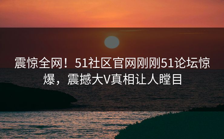 震惊全网！51社区官网刚刚51论坛惊爆，震撼大V真相让人瞠目