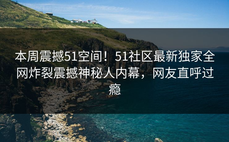 本周震撼51空间！51社区最新独家全网炸裂震撼神秘人内幕，网友直呼过瘾