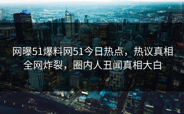 网曝51爆料网51今日热点，热议真相全网炸裂，圈内人丑闻真相大白