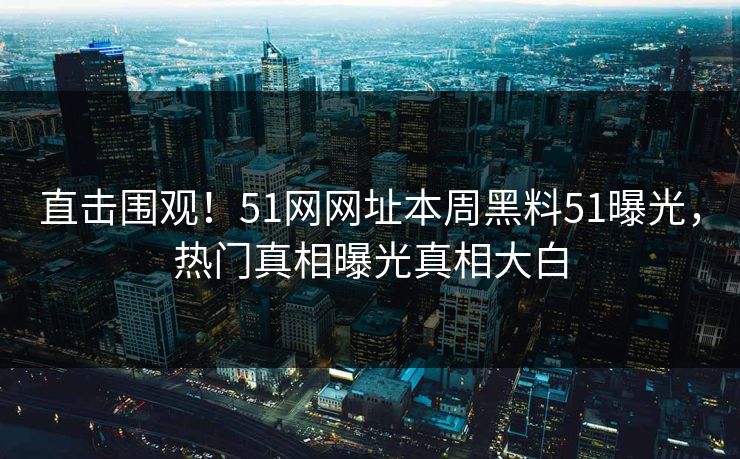 直击围观！51网网址本周黑料51曝光，热门真相曝光真相大白